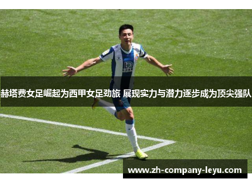赫塔费女足崛起为西甲女足劲旅 展现实力与潜力逐步成为顶尖强队