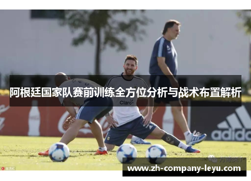 阿根廷国家队赛前训练全方位分析与战术布置解析 阿根廷国家队赛前训练全方位分析与战术布置解析