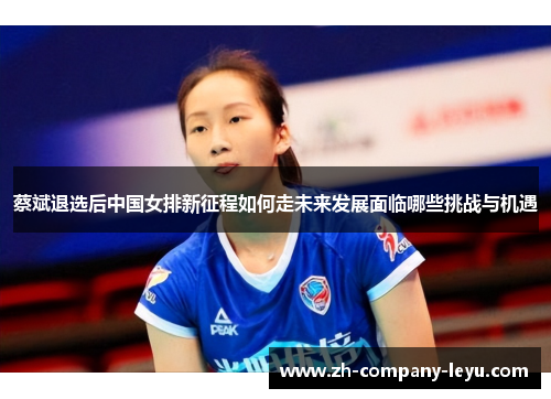 蔡斌退选后中国女排新征程如何走未来发展面临哪些挑战与机遇 蔡斌退选后中国女排新征程如何走未来发展面临哪些挑战与机遇