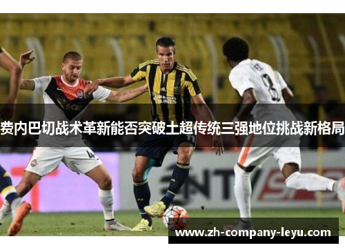 费内巴切战术革新能否突破土超传统三强地位挑战新格局 费内巴切战术革新能否突破土超传统三强地位挑战新格局
