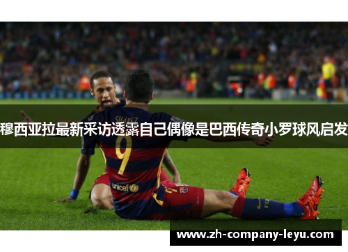 穆西亚拉最新采访透露自己偶像是巴西传奇小罗球风启发