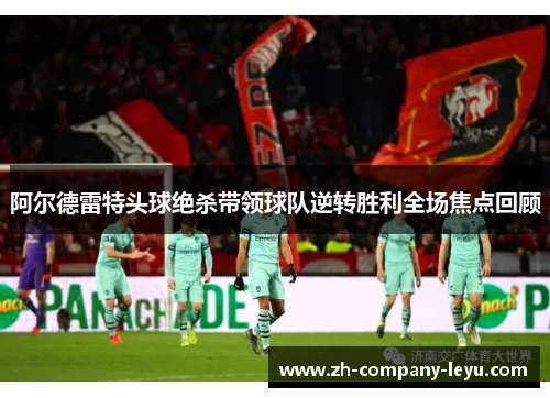 阿尔德雷特头球绝杀带领球队逆转胜利全场焦点回顾