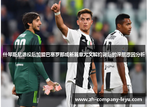 什琴斯尼退役后加盟巴塞罗那成新篇章尤文解约背后的深层原因分析