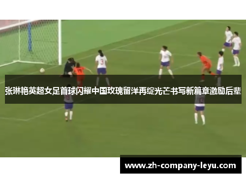 张琳艳英超女足首球闪耀中国玫瑰留洋再绽光芒书写新篇章激励后辈 张琳艳英超女足首球闪耀中国玫瑰留洋再绽光芒书写新篇章激励后辈